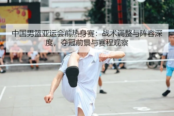 中国男篮亚运会前热身赛：战术调整与阵容深度，夺冠前景与赛程观察